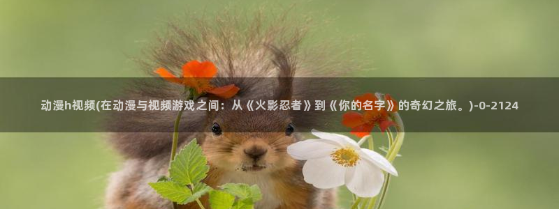 诛仙动漫：动漫h视频(在动漫与视频游戏之间：从《火影忍者》到《你的名字》的奇幻之旅。)